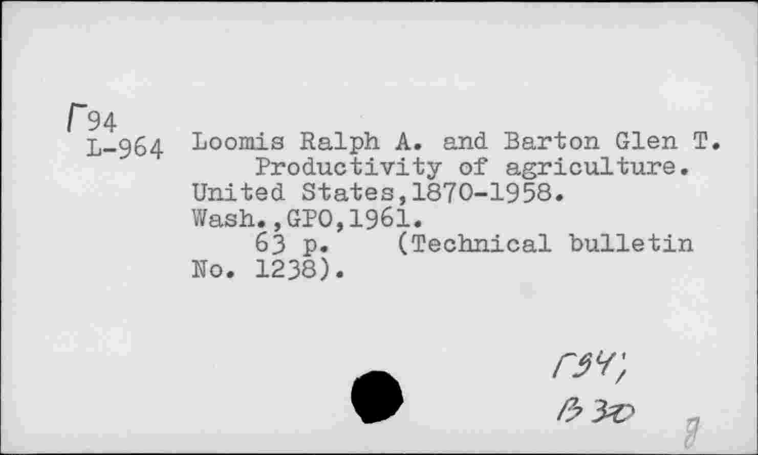 ﻿r94
L-964
Loomis Ralph A. and Barton Glen T. Productivity of agriculture.
United States,1870-1958.
Wash.,GPO,1961.
63 p. (Technical bulletin No. 1238).